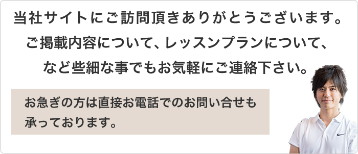 当社サイトにご訪問頂きありがとうございます。ご掲載内容について、レッスンプランについて、など些細な事でもお気軽にご連絡下さい。お急ぎの方は直接お電話でのお問い合せも承っております。