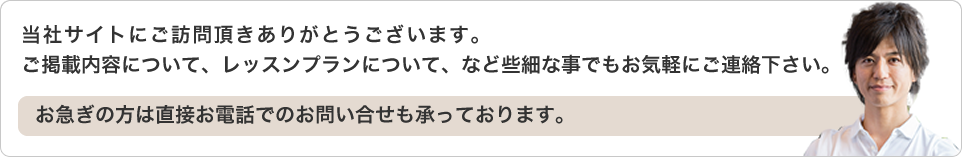 当社サイトにご訪問頂きありがとうございます。ご掲載内容について、レッスンプランについて、など些細な事でもお気軽にご連絡下さい。お急ぎの方は直接お電話でのお問い合せも承っております。